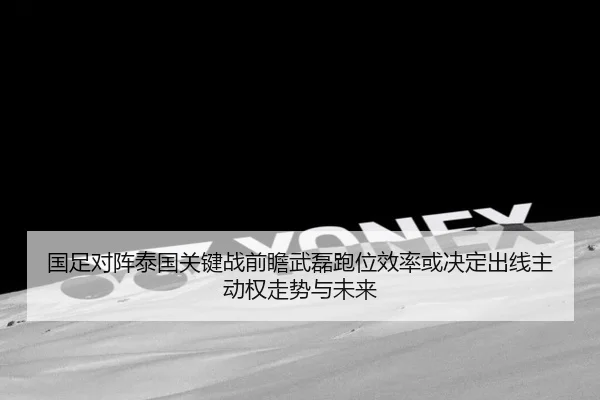国足对阵泰国关键战前瞻武磊跑位效率或决定出线主动权走势与未来