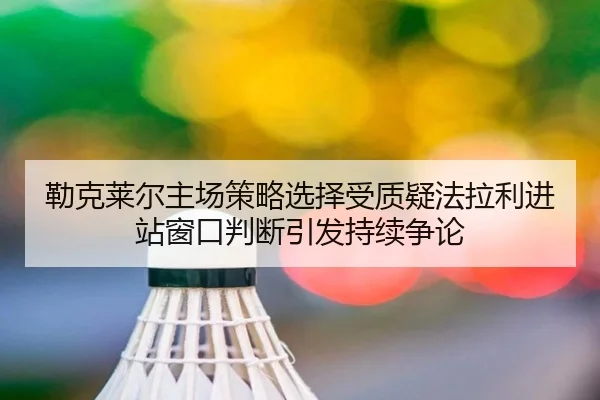 勒克莱尔主场策略选择受质疑法拉利进站窗口判断引发持续争论